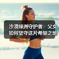 沙漠绿洲守护者：父女如何坚守这片希望之地？（图3）