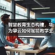 智慧教育生态构建，华为擎云如何赋能教学全
