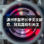 温州市副市长李无文被查,背后真相引关注 温州市副市长李无文被查,背后真相引关注