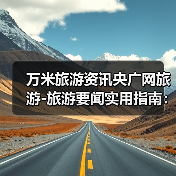 万米旅游资讯央广网旅游-旅游要闻实用指南:选购维护与常见问题解析(图1) 万米旅游资讯央广网旅游-旅游要闻实用指南:选购维护与常见问题解析(图1)