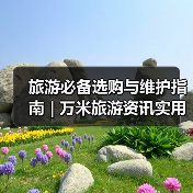 旅游必备选购与维护指南 | 万米旅游资讯