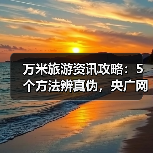 万米旅游资讯攻略:5个方法辨真伪,央广网旅游要闻解读(图3) 万米旅游资讯攻略:5个方法辨真伪,央广网旅游要闻解读(图3)