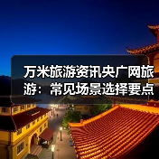 万米旅游资讯央广网旅游:常见场景选择要点与注意事项2026(图1) 万米旅游资讯央广网旅游:常见场景选择要点与注意事项2026(图1)