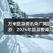 万米旅游资讯央广网旅游：2026年旅游要闻与行业知识指南（图3）