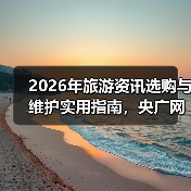 2026年旅游资讯选购与维护实用指南,央广网旅游权威解读(图1) 2026年旅游资讯选购与维护实用指南,央广网旅游权威解读(图1)