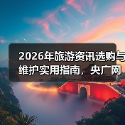 2026年旅游资讯选购与维护实用指南,央广网旅游权威解读(图2) 2026年旅游资讯选购与维护实用指南,央广网旅游权威解读(图2)